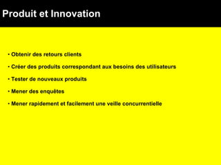 Produit et Innovation Obtenir des retours clients Créer des produits correspondant aux besoins des utilisateurs Tester de nouveaux produits Mener des enquêtes Mener rapidement et facilement une veille concurrentielle 