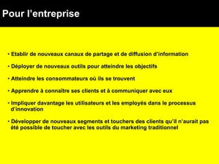 Pour l’entreprise Etablir de nouveaux canaux de partage et de diffusion d’information Déployer de nouveaux outils pour atteindre les objectifs Atteindre les consommateurs où ils se trouvent  Apprendre à connaître ses clients et à communiquer avec eux Impliquer davantage les utilisateurs et les employés dans le processus  d’innovation Développer de nouveaux segments et touchers des clients qu’il n’aurait pas  été possible de toucher avec les outils du marketing traditionnel 