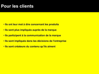 Pour les clients Ils ont leur mot à dire concernant les produits  Ils sont plus impliqués auprès de la marque  Ils participent à la communication de la marque Ils sont impliqués dans les décisions de l’entreprise Ils sont créateurs du contenu qu’ils aiment  