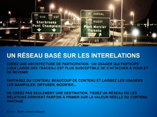 UN RÉSEAU BASÉ SUR LES INTERELATIONS
CRÉEZ UNE ARCHITECTURE DE PARTICIPATION : UN USAGER QUI PARTICIPE
(«QUI LAISSE DES TRACES») EST PLUS SUSCEPTIBLE DE S’ATTACHER À VOUS ET
DE REVENIR

PARTAGEZ DU CONTENU, BEAUCOUP DE CONTENU ET LAISSEZ LES USAGERS
LES MANIPULER, DIFFUSER, MODIFIER...

NE CRÉEZ PAS SEULEMENT UNE DESTINATION. TISSEZ UN RÉSEAU OÙ LES
RELATIONS ARRIVENT PARFOIS À PRIMER SUR LA VALEUR RÉELLE DU CONTENU
PARTAGÉ

Source : Martin Lessard (blogue)
 