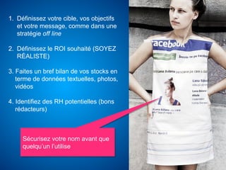 1.  Définissez votre cible, vos objectifs
    et votre message, comme dans une
    stratégie off line

2.  Définissez le ROI souhaité (SOYEZ
    RÉALISTE)

3. Faites un bref bilan de vos stocks en
   terme de données textuelles, photos,
   vidéos

4. Identifiez des RH potentielles (bons
   rédacteurs)



     Sécurisez votre nom avant que
     quelqu’un l’utilise
 