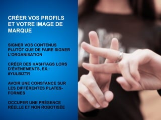 CRÉER VOS PROFILS
ET VOTRE IMAGE DE
MARQUE

SIGNER VOS CONTENUS
PLUTÔT QUE DE FAIRE SIGNER
L’ORGANISATION

CRÉER DES HASHTAGS LORS
D’ÉVÉNEMENTS, EX.:
#YULBIZTR

AVOIR UNE CONSTANCE SUR
LES DIFFÉRENTES PLATES-
FORMES

OCCUPER UNE PRÉSENCE
RÉELLE ET NON ROBOTISÉE
 