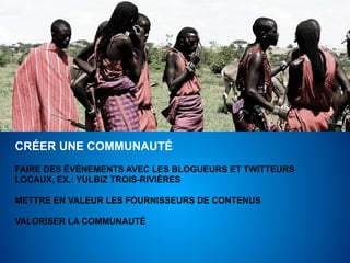 CRÉER UNE COMMUNAUTÉ
FAIRE DES ÉVÉNEMENTS AVEC LES BLOGUEURS ET TWITTEURS
LOCAUX, EX.: YULBIZ TROIS-RIVIÈRES

METTRE EN VALEUR LES FOURNISSEURS DE CONTENUS

VALORISER LA COMMUNAUTÉ
 