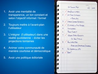 1.  Avoir une mentalité de
    transparence, un ton constant et
    selon l’objectif informel / formel

2.  Toujours mettre à l’avant-plan
    l’utilisateur

3.  L’intégrer (l’utilisateur) dans une
    réalité quotidienne - éviter les
    projections lointaines

4.  Animer votre communauté de
    manière courtoise et démocratique

5.  Avoir une politique éditoriale
 