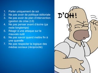 1.  Parler uniquement de soi
2.  Ne pas avoir de politique éditoriale
3.  Ne pas avoir de plan d’intervention
    (gestion de crise 2.0)
4.  Ne pas penser avant d’écrire (ça
    reste longtemps)
5.  Réagir à une attaque sur le
    mauvais outil
6.  Ne pas savoir quand mettre fin à
    une querelle
7.  Ne pas respecter la logique des
    médias sociaux (réciprocité)
 