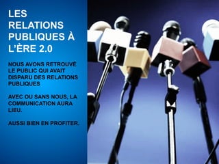 LES
RELATIONS
PUBLIQUES À
L’ÈRE 2.0
NOUS AVONS RETROUVÉ
LE PUBLIC QUI AVAIT
DISPARU DES RELATIONS
PUBLIQUES

AVEC OU SANS NOUS, LA
COMMUNICATION AURA
LIEU.

AUSSI BIEN EN PROFITER.
 