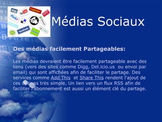 Des médias facilement Partageables: Les médias devraient être facilement partageable avec des liens (vers des sites comme  Digg ,  Del.icio.us   ou envoi par email) qui sont affichées afin de faciliter le partage. Des services comme  Add This   et  Share This  rendent l'ajout de ces options très simple. Un lien vers un flux RSS afin de faciliter l'abonnement est aussi un élément clé du partage.  