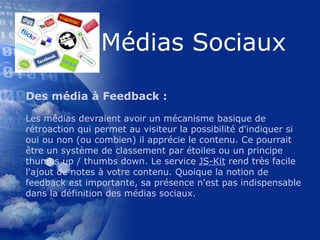 Des média à Feedback : Les médias devraient avoir un mécanisme basique de rétroaction qui permet au visiteur la possibilité d'indiquer si oui ou non (ou combien) il apprécie le contenu. Ce pourrait être un système de classement par étoiles ou un principe thumbs up / thumbs down. Le service  JS-Kit  rend très facile l'ajout de notes à votre contenu. Quoique la notion de feedback est importante, sa présence n'est pas indispensable dans la définition des médias sociaux.    