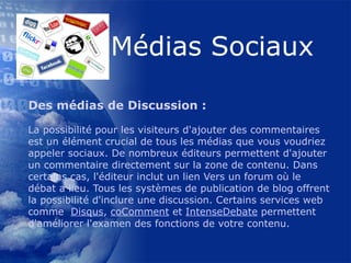 Des médias de Discussion : La possibilité pour les visiteurs d'ajouter des commentaires est un élément crucial de tous les médias que vous voudriez appeler sociaux. De nombreux éditeurs permettent d'ajouter un commentaire directement sur la zone de contenu. Dans certains cas, l'éditeur inclut un lien Vers un forum où le débat a lieu. Tous les systèmes de publication de blog offrent la possibilité d'inclure une discussion. Certains services web comme   Disqus ,  coComment  et  IntenseDebate  permettent d'améliorer l'examen des fonctions de votre contenu.  
