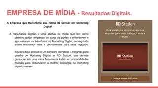 EMPRESA DE MÍDIA - Resultados Digitais.
A Empresa que transforma sua forma de pensar em Marketing
Digital
A Resultados Digitais é uma startup de mídia que tem como
objetivo ajudar empresas de todos os portes a entenderem e
aproveitarem os benefícios do Marketing Digital, conseguindo
assim resultados reais e permanentes para seus negócios.
Seu principal produto é um software completo e integrado para
gestão de Marketing Digital, o RD Station, que permite
gerenciar em uma única ferramenta todas as funcionalidades
cruciais para desenvolver a melhor estratégia de marketing
digital possível.
 