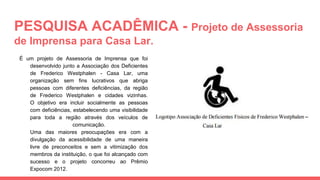 PESQUISA ACADÊMICA - Projeto de Assessoria
de Imprensa para Casa Lar.
É um projeto de Assessoria de Imprensa que foi
desenvolvido junto a Associação dos Deficientes
de Frederico Westphalen - Casa Lar, uma
organização sem fins lucrativos que abriga
pessoas com diferentes deficiências, da região
de Frederico Westphalen e cidades vizinhas.
O objetivo era incluir socialmente as pessoas
com deficiências, estabelecendo uma visibilidade
para toda a região através dos veículos de
comunicação.
Uma das maiores preocupações era com a
divulgação da acessibilidade de uma maneira
livre de preconceitos e sem a vitimização dos
membros da instituição, o que foi alcançado com
sucesso e o projeto concorreu ao Prêmio
Expocom 2012.
 
