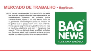 MERCADO DE TRABALHO - BagNews.
Tem um conceito bastante simples: colocam anúncios nos sacos
que produzem e depois distribuem esses mesmos sacos em
estabelecimentos comerciais. Isto aconteceu porque
Salvatore Privitera, 70 anos, e seu sócio Adriano Afonso, de
32, perceberam a crescente preocupação das empresas em
ter práticas que se preocupassem com o meio ambiente.
Com o sucesso nos primeiros anos, decidiram criar uma rede
de franchising. Atualmente conta com 11 franquiados, mas
segundo Privitera, o objetivo é alargar para 50 até ao final do
ano. A empresa aposta muito na vertente ambiente, tendo no
seu blog vários exemplos de práticas amigas do ambiente.
 