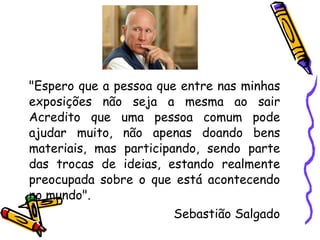 "Espero que a pessoa que entre nas minhas exposições não seja a mesma ao sair Acredito que uma pessoa comum pode ajudar muito, não apenas doando bens materiais, mas participando, sendo parte das trocas de ideias, estando realmente preocupada sobre o que está acontecendo no mundo".  Sebastião Salgado 