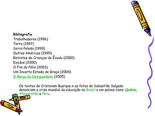 Bibliografia Trabalhadores (1996) Terra (1997) Serra Pelada (1999) Outras Américas (1999) Retratos de Crianças do Êxodo (2000) Exodos (2000) O Fim do Pólio (2003) Um Incerto Estado de Graça (2004)  O Berço da Desigualdade  (2005)  Os textos de Cristovam Buarque e as fotos de Sebastião Salgado denunciam a crise mundial da educação no  Brasil  e em países como  Quênia ,  Afeganistão  e  Peru .  