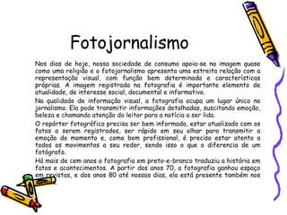 Fotojornalismo Nos dias de hoje, nossa sociedade de consumo apoia-se na imagem quase como uma religião e o fotojornalismo apresenta uma estreita relação com a representação visual, com função bem determinada e características próprias. A imagem registrada na fotografia é importante elemento de atualidade, de interesse social, documental e informativo. Na qualidade de informação visual, a fotografia ocupa um lugar único no jornalismo. Ela pode transmitir informações detalhadas, suscitando emoção, beleza e chamando atenção do leitor para a notícia a ser lida. O repórter fotográfico precisa ser bem informado, estar atualizado com os fatos a serem registrados, ser rápido em seu olhar para transmitir a emoção do momento e, como bom profissional, é preciso estar atento a todos os movimentos a seu redor, sendo isso o que o diferencia de um fotógrafo. Há mais de cem anos a fotografia em preto-e-branco traduziu a história em fatos e acontecimentos. A partir dos anos 70, a fotografia ganhou espaço em revistas, e dos anos 80 até nossos dias, ela está presente também nos jornais. 