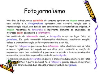 Fotojornalismo Nos dias de hoje, nossa  sociedade  de consumo apoia-se na  imagem  quase como uma religião e o  fotojornalismo  apresenta uma estreita relação com a representação visual, com função bem determinada e características próprias. A  imagem  registrada na  fotografia  é importante elemento de atualidade, de interesse  social , documental e  informativo . Na qualidade de  informação  visual, a  fotografia  ocupa um lugar único no  jornalismo . Ela pode transmitir informações detalhadas, suscitando emoção, beleza e chamando atenção do leitor para a notícia a ser lida. O repórter  fotográfico  precisa ser bem  informado , estar atualizado com os fatos a serem registrados, ser rápido em seu olhar para transmitir a emoção do momento e, como bom profissional, é preciso estar atento a todos os movimentos a seu redor, sendo isso o que o diferencia de um  fotógrafo . Há mais de cem anos a  fotografia  em preto-e-branco traduziu a história em fatos e acontecimentos. A partir dos anos 70, a  fotografia  ganhou espaço em revistas, e dos anos 80 até nossos dias, ela está presente também nos  jornais . 