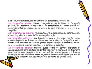 Existem, basicamente, quatro gêneros de fotografia jornalística: As fotografias sociais:  Nessa categoria estão incluídas a fotografia política, de economia e negócios e as fotografias de fatos gerais dos acontecimentos da cidade, do estado e do país, incluindo a fotografia de tragédia.  As fotografias de esporte:  Nessa categoria, a quantidade de informações é o mais importante e o que influi na sua publicação.  As fotografias culturais : Esse tipo de fotografia, tem como função chamar a atenção para a notícia antes de ela ser lida e nisso a fotografia é única. Neste item podemos colocar um grande segundo grupo, a esportiva, pois no fotojornalismo o que mais vende após a polícia é o esporte.  As fotografias policiais : muitos, quase todos os jornais exploram do sensacionalismo para mostrar acidentes com morte, marginais em flagrante, para vender mais jornais e fazer uma média com os assinantes. Pode-se dizer que há uma rivalidade entre os jornais para ver qual aquele que mostra a cena mais chocante num assalto, morte, acidente de grande vulto.  