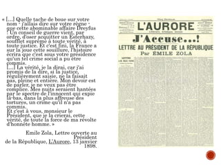 « […] Quelle tache de boue sur votre
nom - j'allais dire sur votre règne -
que cette abominable affaire Dreyfus
! Un conseil de guerre vient, par
ordre, d'oser acquitter un Esterhazy,
soufflet suprême à toute vérité, à
toute justice. Et c'est fini, la France a
sur la joue cette souillure, l'histoire
écrira que c'est sous votre présidence
qu'un tel crime social a pu être
commis.
[…] La vérité, je la dirai, car j'ai
promis de la dire, si la justice,
régulièrement saisie, ne la faisait
pas, pleine et entière. Mon devoir est
de parler, je ne veux pas être
complice. Mes nuits seraient hantées
par le spectre de l'innocent qui expie
là-bas, dans la plus affreuse des
tortures, un crime qu'il n'a pas
commis.
Et c'est à vous, monsieur le
Président, que je la crierai, cette
vérité, de toute la force de ma révolte
d'honnête homme. »
Emile Zola, Lettre ouverte au
Président
de la République, L’Aurore, 13 janvier
1898.
 