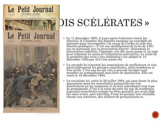  Le 11 décembre 1893, 2 jours après l'attentat visant les
députés, la Chambre des députés examine un ensemble de
mesures pour sauvegarder « la cause de l’ordre et celle des
libertés publiques ». C'est une modification de la loi de 1881
qui ne punissait que la provocation directe ; désormais la
provocation indirecte, l'apologie, est elle aussi punie et un juge
peut ordonner la saisie et l'arrestation préventive. Le texte de
la première des trois « lois scélérates » est adopté le 12
décembre 1893 par 413 voix contre 63.
 La seconde loi concerne les associations de malfaiteurs et vise
particulièrement les groupes anarchistes, alors nombreux et
très actifs. C'est une loi qui vise à pouvoir inculper tout
membre ou sympathisant sans faire de distinction. Elle est
votée le 18 décembre 1893.
 La troisième loi, votée le 28 juillet 1894, est sans doute la plus
marquante pour les anarchistes puisqu'elle les vise
directement en les nommant et en leur interdisant tout type
de propagande. C'est à la suite de cette loi que de nombreux
journaux anarchistes comme Le Père peinard, qui avait déjà
été saisi avant, sont interdits. Cette loi permet une véritable
chasse aux sorcières, des milliers de perquisitions et.
 