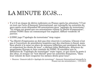  Y a-t-il un risque de dérive judiciaire en France après les attentats ? C'est
en tout cas l'avis d'Amnesty International, qui interpelle les autorités du
pays après avoir dénombré 69 arrestations pour "apologie du terrorisme".
"Le risque est grand que ces arrestations violent la liberté d'expression",
estime l'ONG dans un communiqué (en anglais), diffusé vendredi 16
janvier.
 L'ONG juge l'"apologie du terrorisme" trop vague
 "La liberté d’expression ne doit pas être réservée à certains. L’heure n’est
pas à l’ouverture de procédures inspirées par des réactions à chaud, mais
bien plutôt à la mise en place de mesures réfléchies qui protègent des vies
et respectent les droits de tous", a déclaré John Dalhuisen, directeur du
programme Europe et Asie centrale de l'ONG. Il considère que la
définition de "l'apologie du terrorisme" reste vague, ce qui ouvre la porte à
des abus, et évoque un "test décisif" pour les autorités françaises, "dans
leur volonté de faire respecter les mêmes droits pour tous".
 Sources : francetv.info.fr « Apologie du terrorisme" : Amnesty International interpelle la
France sur ses arrestations », 17/01/2015
 