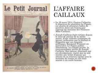  Le 16 mars 1914, Gaston Calmette,
le directeur du quotidien Le Figaro,
est abattu de plusieurs balles de
revolver, dans son bureau par
l'épouse du ministre des Finances
Mme Caillaux.
 Joseph Caillaux était victime depuis
le mois de janvier de la même
année, d'une violente campagne de
presse, orchestrée par le journal et
diligentée par ses ennemis
politiques, Raymond Poincaré en
particulier. Le Figaro publie
notamment, au compte-goutte, la
correspondance privée de Joseph
Caillaux. Son épouse, déprimée par
ces divulgations, craint que ne soit
révélée une lettre d'amour qui
atteste de sa relation intime avec le
ministre du temps où elle était
mariée à un autre homme.
 