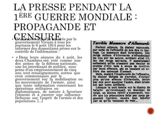  Déclaration officielle envoyée par le
gouvernement Viviani à tous les
journaux le 6 août 1914 pour les
informer des dispositions prises sur le
contrôle de l'information :
 « Dans leurs séances du 4 août, les
deux Chambres ont voté comme une
des armes de la défense nationale,
une loi interdisant de publier, sous
peine d'un emprisonnement de cinq
ans, tout renseignements autres que
ceux communiqués par le
gouvernement sur la mobilisation ou
les mouvements de l'armée, ainsi
que toute information concernant les
opérations militaires ou
diplomatiques, de nature à favoriser
l'ennemi et à exercer une influence
fâcheuse sur l'esprit de l'armée et des
populations. [...]
 