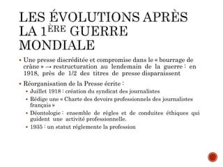  Une presse discréditée et compromise dans le « bourrage de
crâne » → restructuration au lendemain de la guerre : en
1918, près de 1/2 des titres de presse disparaissent
 Réorganisation de la Presse écrite :
 Juillet 1918 : création du syndicat des journalistes
 Rédige une « Charte des devoirs professionnels des journalistes
français »
 Déontologie : ensemble de règles et de conduites éthiques qui
guident une activité professionnelle.
 1935 : un statut réglemente la profession
 