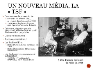  Concurrence la presse écrite
 née dans les années 1920,
 se répand dans les années 1930.
 1939 : 60% des foyers français
sont équipés d’un poste de radio
 Grâce au direct (+ grande
réactivité), elle devient un outil
d’information populaire.
 Un enjeu de pouvoir :
 2 régimes coexistent :
 Les Radios d’Etat
 Radio-Paris rachetée par l’Etat en
1933
 Radio-Mondial qui diffuse dans
les colonies
 Les Radios privées soumises à
autorisation :
 1922 : la 1ère radio privée,
RADIOLA, émet depuis Paris ↑ Une Famille écoutant
la radio en 1938
 