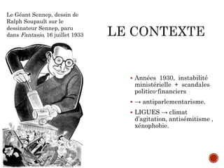 Années 1930, instabilité
ministérielle + scandales
politico-financiers
 → antiparlementarisme.
 LIGUES → climat
d’agitation, antisémitisme ,
xénophobie.
Le Géant Sennep, dessin de
Ralph Soupault sur le
dessinateur Sennep, paru
dans Fantasio, 16 juillet 1933
 