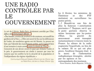 Le 6 février, les ministres de
l’Intérieur et des PTT
mettaient en surveillance les
postes privés.
[…] Brandit-on une fois de
plus la fameuse « autorisation
provisoire » ? Toujours est-il que
le poste parisien observa le
même laconisme que les postes
d’Etat. La gravité du
mouvement avait transpiré
instantanément à travers toute la
France. Le silence de la radio
augmenta l’inquiétude, au lieu de
la calmer. Et ce qui est plus
grave, l’auditeur français était à
la merci de l’information
radiophonique étrangère, alertée
par les agences et les
correspondants des journaux.
Pierre Domène, Radio Magazine, 18 février
1934
 