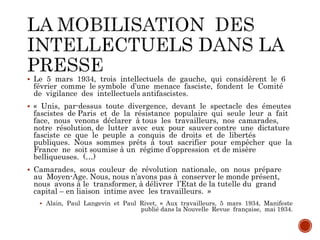  Le 5 mars 1934, trois intellectuels de gauche, qui considèrent le 6
février comme le symbole d’une menace fasciste, fondent le Comité
de vigilance des intellectuels antifascistes.
 « Unis, par-dessus toute divergence, devant le spectacle des émeutes
fascistes de Paris et de la résistance populaire qui seule leur a fait
face, nous venons déclarer à tous les travailleurs, nos camarades,
notre résolution, de lutter avec eux pour sauver contre une dictature
fasciste ce que le peuple a conquis de droits et de libertés
publiques. Nous sommes prêts à tout sacrifier pour empêcher que la
France ne soit soumise à un régime d’oppression et de misère
belliqueuses. (…)
 Camarades, sous couleur de révolution nationale, on nous prépare
au Moyen-Age. Nous, nous n’avons pas à conserver le monde présent,
nous avons à le transformer, à délivrer l’Etat de la tutelle du grand
capital – en liaison intime avec les travailleurs. »
 Alain, Paul Langevin et Paul Rivet, « Aux travailleurs, 5 mars 1934, Manifeste
publié dans la Nouvelle Revue française, mai 1934.
 