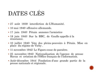  27 août 1939: interdiction de L’Humanité.
 10 mai 1940: offensive allemande.
 17 juin 1940: Pétain annonce l’armistice
 18 juin 1940: Sur la BBC, de Gaulle appelle à la
résistance.
 10 juillet 1940: Vote des pleins pouvoirs à Pétain. Mise en
place du régime de Vichy .
 11 novembre 1942: Le Figaro cesse de paraître.
 25 novembre 1942: Nationalisation de l’agence de presse
Havas et création de l’Office français de l’information.
 Août-décembre 1944: Fondation d’une grande partie de la
presse nationale et régionale.
 