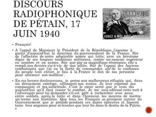  Français!
 A l’appel de Monsieur le Président de la République, j’assume à
partir d’aujourd’hui la direction du gouvernement de la France. Sûr
de l’affection de notre admirable armée qui lutte, avec un héroïsme
digne de ses longues traditions militaires, contre un ennemi supérieur
en nombre et en armes. Sûr que par sa magnifique résistance, elle a
rempli nos devoirs vis-à-vis de nos alliés. Sûr de l’appui des Anciens
combattants que j’ai eu la fierté de commander, sûr de la confiance
du peuple tout entier, je fais à la France le don de ma personne
pour atténuer son malheur .
 En ces heures douloureuses, je pense aux malheureux réfugiés qui, dans
un dénuement extrême, sillonnent nos routes. Je leur exprime ma
compassion et ma sollicitude. C’est le cœur serré que je vous dis
aujourd’hui qu’il faut cesser le combat. Je me suis adressé cette nuit à
l’adversaire pour lui demander s’il est prêt à rechercher avec nous,
entre soldats, après la lutte et dans l’honneur, les moyens de mettre
un terme aux hostilités. Que tous les Français se groupent autour du
Gouvernement que je préside pendant ces dures épreuves et fassent
taire leur angoisse pour m’écouter que leur foi dans le destin de la Patrie.
»
 