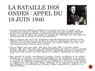  « Ce gouvernement, alléguant la défaite de nos armées, s’est mis en rapport avec
l’ennemi pour cesser le combat. Certes, nous avons été, nous sommes submergés
par la force mécanique terrestre et aérienne de l’ennemi. Infiniment plus que leur
nombre, ce sont les chars, les avions, la tactique des allemands qui ont surpris nos
chefs au point de les amener là où ils sont aujourd’hui.
 Mais le dernier mot est-il dit? L’espérance doit-elle disparaître? La défaite est-elle
définitive? Non! Croyez-moi, moi qui vous en parle en connaissance de cause et qui
vous dis que rien n’est perdu pour la France. Les mêmes moyens qui nous ont
vaincus peuvent faire venir un jour la victoire.
 Car la France n’est pas seule. Elle n’est pas seule. Elle a un vaste empire
derrière. Elle peut faire bloc avec l’Empire britannique qui tient la mer et continue
la lutte. Elle peut, comme l’Angleterre, utiliser sans limite l’immense industrie des
Etats-Unis. Cette guerre n’est pas limitée au territoire malheureux de notre pays.
(…)
 Moi, général de Gaulle, actuellement à Londres, j’invite les officiers et les soldats
français qui se trouvent en territoire britannique ou qui viendraient à s’y trouver
(…), j’invite les ingénieurs et les ouvriers spécialistes des industries d’armement qui
se trouvent en territoire britannique ou qui viendraient à s’y trouver, à se mettre
en rapport avec moi. Quoi qu’il arrive, la flamme de la résistance française ne doit
pas s’éteindre et ne s’éteindra pas. Demain, comme aujourd’hui, je parlerai à la
radio de Londres.
 