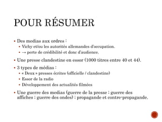  Des medias aux ordres :
 Vichy et/ou les autorités allemandes d’occupation.
 → perte de crédibilité et donc d’audience.
 Une presse clandestine en essor (1000 titres entre 40 et 44).
 3 types de médias :
 « Deux » presses écrites (officielle / clandestine)
 Essor de la radio
 Développement des actualités filmées
 Une guerre des medias (guerre de la presse ; guerre des
affiches ; guerre des ondes) ; propagande et contre-propagande.
 