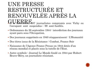  A la Libération, 687 journalistes compromis avec Vichy ou
l’occupant sont suspendus ; 99 sont fusillés.
 Ordonnance du 30 septembre 1944 : interdiction des journaux
ayant paru sous l’Occupation.
 Des journaux supprimés en 1940 réapparaissent : L’Humanité
 Des titres issus de la Résistance : Combat, France Soir
 Naissance de l’Agence France Presse en 1944 dotée d’un
réseau mondial et placée sous la tutelle de l’Etat.
 Autre symbole : Journal Le Monde fondé en 1944 par Hubert
Beuve-Méry, un journaliste résistant.
 