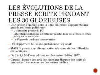  Une presse d’opinion dont la ligne éditoriale s’apparente aux
grands courants politiques :
 L’Humanité proche du PC
 Libération positionnée à l’extrême-gauche dans ses débuts en 1973,
puis gauche socialiste
 Le Figaro de tendance conservatrice
 Développement la Presse quotidienne Régionale
 MAIS la presse quotidienne nationale connaît des difficultés
économiques :
 De 6 à 3,4 M d’exemplaires vendus entre 1946 et 1952.
 Causes : hausse des prix des journaux (hausse des coûts de
production) + concurrence des autres médias
 