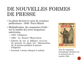  La photo devient le cœur de certaines
publications : 1949 : Paris-Match
 Multiplication des magazines d’info :
sur le modèle des news magazines
américains
 1953 : L’Express
 1964 : Le Nouvel Observateur
 Liberté de ton et défiance vis-à-vis
du pouvoir en place (ex : dénonciation
de la torture pendant la guerre
d’Algérie)
 Lectorat + jeune, éduqué et urbain Une du magazine
témoignage chrétien sur
le massacre du 17
octobre 1961
 