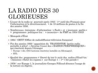  L’essor de la radio se poursuit après 1945 : 1er outil des Français pour
l’information et le divertissement. + de 10 millions de postes à la fin
des années 1950.
 Nombreuses émissions d’information : « flash » et « journaux parlés »
+ programmes politiques (ex : « causeries » de PMF en 1954-1955)
 Monopole d’État
 1964 : ORTF (Office de radiodiffusion-télévision française)
 Fin des années 1950 : apparition du TRANSISTOR (petite radio
portable à piles) → favorise l’essor des « RADIOS PERIPHERIQUES »
qui émettent depuis l’étranger
 Europe 1 dès 1955 (antenne émettrice installée en Allemagne),
 RTL
 Qualité des programmes + liberté de ton (≠ style des radios d’Etat) (ex
: émission « Salut les copains » sur Europe 1 – 1er « hit parade »
 1958 : sur Europe 1, le journaliste Georges Fillioud dénonce l’usage de
la torture en Algérie.
 