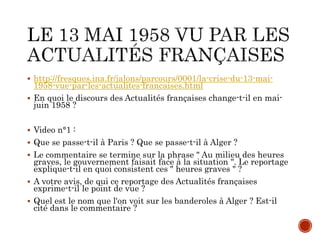  http://fresques.ina.fr/jalons/parcours/0001/la-crise-du-13-mai-
1958-vue-par-les-actualites-francaises.html
 En quoi le discours des Actualités françaises change-t-il en mai-
juin 1958 ?
 Video n°1 :
 Que se passe-t-il à Paris ? Que se passe-t-il à Alger ?
 Le commentaire se termine sur la phrase " Au milieu des heures
graves, le gouvernement faisait face à la situation ". Le reportage
explique-t-il en quoi consistent ces " heures graves " ?
 A votre avis, de qui ce reportage des Actualités françaises
exprime-t-il le point de vue ?
 Quel est le nom que l'on voit sur les banderoles à Alger ? Est-il
cité dans le commentaire ?
 