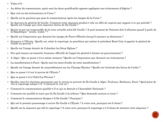  Video n°2 :
 Au début du commentaire, quels sont les deux qualificatifs opposés appliqués aux événements d'Algérie ?
 Que voit-on des événements en Corse ?
 Quelle est la question que pose le commentateur après les images de la Corse ?
 Le discours du général de Gaulle. Comment cette séquence produit-t-elle un effet de rupture par rapport à ce qui précède ?
Quelle est l'image que cette séquence donne de De Gaulle ?
 Qu'est-ce qui est responsable de la crise actuelle selon De Gaulle ? A quel moment de l'histoire fait-il allusion quand il parle de
la République " reniée, trahie " ?
 Quelle est l'impression que donnent les images de Pierre Pflimlin lorsqu'il annonce sa démission ?
 Séquence à l'Elysée : Quelle est, selon le reportage, la procédure qui amène le président René Coty à appeler le général de
Gaulle au pouvoir ?
 Quelle est l'image donnée de Colombey-les-Deux-Eglises ?
 Par quel moyen est montrée l'annonce officielle de l'appel du général à former un gouvernement ?
 A Alger : Que se passe-t-il au même moment ? Quelle est l'impression que donnent ces événements ?
 La manifestation à Paris : Quels sont les mots d'ordre de cette manifestation ?
 Quelle est l'image donnée du rassemblement sur les Champs Elysées ? Quelle est l'attitude des forces de l'ordre ?
 Que se passe-t-il sur le perron de l'Elysée ?
 Que se passe-t-il à l'hôtel La Pérouse ?
 Quelles sont les réactions provoquées par le retour au pouvoir de De Gaulle à Alger, Toulouse, Bordeaux, Paris ? Quel point de
vue le reportage adopte-t-il ? Comment le voit-on ?
 Comment le commentateur qualifie-t-il ce qui se déroule à l'Assemblée Nationale ?
 Comment est qualifié le texte que lit De Gaulle à la tribune ? Que demande surtout ce texte ?
 Comment le commentateur désigne-t-il De Gaulle ? Pourquoi ?
 Qui est le premier personnage à suivre De Gaulle à l'Elysée ? A votre avis, pourquoi est-il choisi ?
 Quelle est la séquence qui clôt le reportage ? A votre avis, pourquoi le reportage a-t-il choisi de montrer cette séquence ?
 