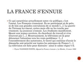 Ce qui caractérise actuellement notre vie publique, c’est
l’ennui. Les Français s’ennuient. Ils ne participent ni de près,
ni de loin aux grandes convulsions de ce monde […]. La guerre
du Vietnam les émeut, certes mais elle ne les touche pas
vraiment. La jeunesse s’ennuie. Les étudiants manifestent.
Quant aux jeunes ouvriers, ils cherchent du travail et n’en
trouvent pas […]. Heureusement, la télévision est là pour
détourner l’attention vers les vrais problèmes : […]
l’encombrement des autoroutes, le tiercé qui continue d’avoir le
dimanche soir priorité sur toutes les antennes de France […].
La télévision est faite pour distraire : ainsi le calme règne-t-il.
 Pierre VIANSSON-PONTE, «Quand la France s’ennuie », Le Monde, 15 mars 1968
 