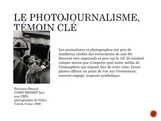 Patience (Daniel
COHN-BENDIT face
aux CRS),
photographie de Gilles
Caron, 6 mai 1968
Les journalistes et photographes ont pris de
nombreux clichés des événements de mai 68.
Souvent très expressifs et pris sur le vif, ils rendent
compte mieux que n’importe quel autre média de
l’atmosphère qui régnait lors de cette crise. Leurs
photos offrent un point de vue sur l’événement,
souvent engagé, toujours symbolique.
 