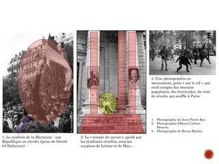 1. Photographie de Jean Pierre Rey
2. Photographie d’Henri Cartier
Bresson
3. Photographie de Bruno Barbey
1. Le symbole de la Marianne : une
République en révolte éprise de liberté
(cf Delacroix)
2. Le « temple du savoir », gardé par
les étudiants révoltés, sous les
auspices de Lénine et de Mao…
3. Une photographie en
mouvement, prise « sur le vif », qui
rend compte des émeutes
populaires, des barricades, du vent
de révolte qui souffle à Paris
 