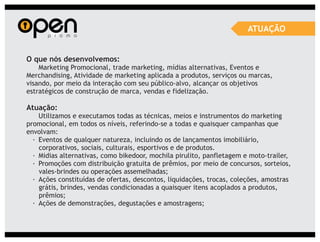 ATUAÇÃO


O que nós desenvolvemos:
    Marketing Promocional, trade marketing, mídias alternativas, Eventos e
Merchandising, Atividade de marketing aplicada a produtos, serviços ou marcas,
visando, por meio da interação com seu público-alvo, alcançar os objetivos
estratégicos de construção de marca, vendas e fidelização.

Atuação:
    Utilizamos e executamos todas as técnicas, meios e instrumentos do marketing
promocional, em todos os níveis, referindo-se a todas e quaisquer campanhas que
envolvam:
  · Eventos de qualquer natureza, incluindo os de lançamentos imobiliário,
    corporativos, sociais, culturais, esportivos e de produtos.
  · Midias alternativas, como bikedoor, mochila pirulito, panfletagem e moto-trailer,
  · Promoções com distribuição gratuita de prêmios, por meio de concursos, sorteios,
    vales-brindes ou operações assemelhadas;
  · Ações constituídas de ofertas, descontos, liquidações, trocas, coleções, amostras
    grátis, brindes, vendas condicionadas a quaisquer itens acoplados a produtos,
    prêmios;
  · Ações de demonstrações, degustações e amostragens;
 