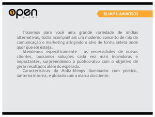 BLIMP LUMINOSOS



    Trazemos para você uma grande variedade de mídias
alternativas, todas acompanham um moderno conceito de mix de
comunicação e marketing atingindo o alvo de forma seleta onde
quer que ele esteja.
    Atendemos específicamente       as necessidades de nossos
clientes, buscamos soluções cada vez mais inovadoras e
impactantes, surpreendendo o público-alvo com o objetivo de
gerar resultados além do esperado.
    Características da Mídia:blimps iluminados com pórtico,
lanterna interna, e plotado com a marca do cliente.
 