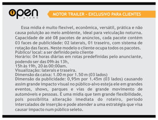 MOTOR TRAILER - EXCLUSIVO PARA CLIENTES


   Essa mídia é muito flexível, econômica, versátil, prática e não
causa poluição ao meio ambiente, ideal para veiculação noturna.
Capacidade de até 08 pacotes de anúncios, cada pacote contém
03 faces de publicidade: 02 laterais, 01 traseiro, com sistema de
rotação das faces. Neste modelo o cliente ocupa todos os pacotes.
Público/ local: a ser definido pelo cliente
Horário: 04 horas diárias em rotas predefinidas pelo anunciante,
podendo ser das 09h às 13h,
15h às 19h, 20 às 00:00am.
Visualização: laterais e traseira.
Dimensão da caixa: 1.00 m por 1.50 m (03 lados)
Dimensão da publicidade: 0,95m por 1.45m (03 lados) causando
assim grande impacto visual no público-alvo esteja ele em grandes
eventos, shows, parques e vias de grande movimento de
automóveis e pessoas. É uma mídia que tem grande flexibilidade,
pois possibilita alteração imediata do roteiro, período
intercalados de inserção e pode atender a uma estratégia que visa
causar impacto num público seleto.
 