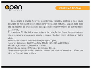 CAMINHÃO DISPLAY




    Essa mídia é muito flexível, econômica, versátil, prática e não causa
poluição ao meio ambiente, ideal para veiculação noturna. Capacidade para
até 08 pacotes de anunciantes, cada pacote contém 04 faces de publicidade:
02 laterais,
01 traseira e 01 dianteira, com sistema de rotação das fases. Neste modelo o
cliente compra um ou mais pacotes, porém não tem como utilizar a vitrine
viva.
Público/ local: rotas pré-definidas pela pela Open,
Horários das rotas: das 09h às 13h, 15h às 19h, 20h às 00:00am
Visualização: frontal, laterais e traseira.
Dimensão da caixa: 409cm por 233cm por 233cm
Dimensão da publicidade: laterais: 366cm por 190cm/ traseira: 183cm por
183cm/ frontal: 160cm 60cm.
 