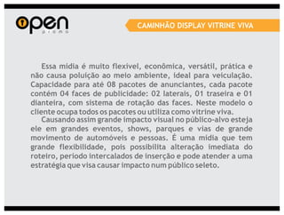 CAMINHÃO DISPLAY VITRINE VIVA




    Essa mídia é muito flexível, econômica, versátil, prática e
não causa poluição ao meio ambiente, ideal para veiculação.
Capacidade para até 08 pacotes de anunciantes, cada pacote
contém 04 faces de publicidade: 02 laterais, 01 traseira e 01
dianteira, com sistema de rotação das faces. Neste modelo o
cliente ocupa todos os pacotes ou utiliza como vitrine viva.
    Causando assim grande impacto visual no público-alvo esteja
ele em grandes eventos, shows, parques e vias de grande
movimento de automóveis e pessoas. É uma mídia que tem
grande flexibilidade, pois possibilita alteração imediata do
roteiro, período intercalados de inserção e pode atender a uma
estratégia que visa causar impacto num público seleto.
 