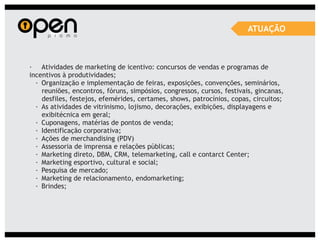 ATUAÇÃO



· Atividades de marketing de icentivo: concursos de vendas e programas de
incentivos à produtividades;
  · Organização e implementação de feiras, exposições, convenções, seminários,
    reuniões, encontros, fóruns, simpósios, congressos, cursos, festivais, gincanas,
    desfiles, festejos, efemérides, certames, shows, patrocínios, copas, circuitos;
  · As atividades de vitrinismo, lojismo, decorações, exibições, displayagens e
    exibitécnica em geral;
  · Cuponagens, matérias de pontos de venda;
  · Identificação corporativa;
  · Ações de merchandising (PDV)
  · Assessoria de imprensa e relações públicas;
  · Marketing direto, DBM, CRM, telemarketing, call e contarct Center;
  · Marketing esportivo, cultural e social;
  · Pesquisa de mercado;
  · Marketing de relacionamento, endomarketing;
  · Brindes;
 